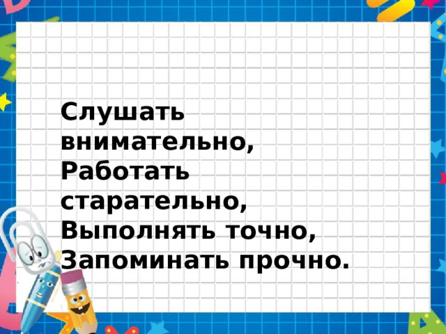 Слушать внимательно, Работать старательно, Выполнять точно, Запоминать прочно. 