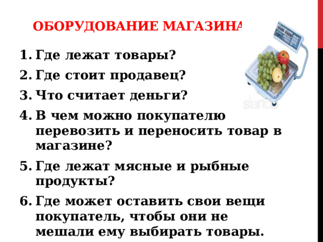 Оборудование магазина Где лежат товары? Где стоит продавец? Что считает деньги? В чем можно покупателю перевозить и переносить товар в магазине? Где лежат мясные и рыбные продукты? Где может оставить свои вещи покупатель, чтобы они не мешали ему выбирать товары. На чем можно взвесить продукты? 