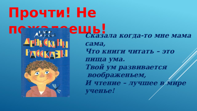Прочти! Не пожалеешь! Сказала когда-то мне мама сама, Что книги читать – это пища ума. Твой ум развивается воображеньем, И чтение – лучшее в мире ученье! 