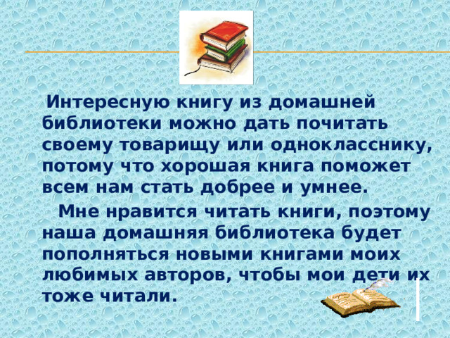  Интересную книгу из домашней библиотеки можно дать почитать своему товарищу или однокласснику, потому что хорошая книга поможет всем нам стать добрее и умнее.  Мне нравится читать книги, поэтому наша домашняя библиотека будет пополняться новыми книгами моих любимых авторов, чтобы мои дети их тоже читали. 