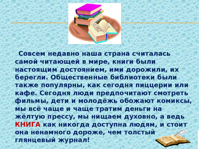  Совсем недавно наша страна считалась самой читающей в мире, книги были настоящим достоянием, ими дорожили, их берегли. Общественные библиотеки были также популярны, как сегодня пиццерии или кафе. Сегодня люди предпочитают смотреть фильмы, дети и молодёжь обожают комиксы, мы всё чаще и чаще тратим деньги на жёлтую прессу, мы нищаем духовно, а ведь КНИГА как никогда доступна людям, и стоит она ненамного дороже, чем толстый глянцевый журнал! 