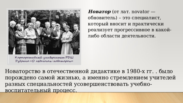 Новатор (от лат. novator — обновитель) – это специалист, который вносит и практически реализует прогрессивное в какой-либо области деятельности. Новаторство в отечественной дидактике в 1980-х гг. . было порождено самой жизнью, а именно стремлением учителей разных специальностей усовершенствовать учебно-воспитательный процесс. 