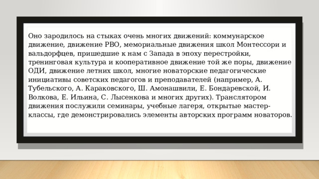 Оно зародилось на стыках очень многих движений: коммунарское движение, движение РВО, мемориальные движения школ Монтессори и вальдорфцев, пришедшие к нам с Запада в эпоху перестройки, тренинговая культура и кооперативное движение той же поры, движение ОДИ, движение летних школ, многие новаторские педагогические инициативы советских педагогов и преподавателей (например, А. Тубельского, А. Караковского, Ш. Амонашвили, Е. Бондаревской, И. Волкова, Е. Ильина, С. Лысенкова и многих других). Транслятором движения послужили семинары, учебные лагеря, открытые мастер-классы, где демонстрировались элементы авторских программ новаторов. 
