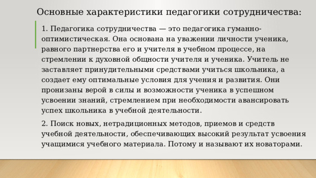 Основные характеристики педагогики сотрудничества: 1. Педагогика сотрудничества — это педагогика гуманно-оптимистическая. Она основана на уважении личности ученика, равного партнерства его и учителя в учебном процессе, на стремлении к духовной общности учителя и ученика. Учитель не заставляет принудительными средствами учиться школьника, а создает ему оптимальные условия для учения и развития. Они пронизаны верой в силы и возможности ученика в успешном усвоении знаний, стремлением при необходимости авансировать успех школьника в учебной деятельности. 2. Поиск новых, нетрадиционных методов, приемов и средств учебной деятельности, обеспечивающих высокий результат усвоения учащимися учебного материала. Потому и называют их новаторами. 