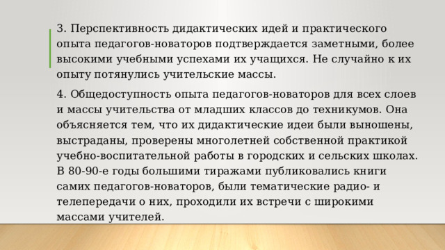 3. Перспективность дидактических идей и практического опыта педагогов-новаторов подтверждается заметными, более высокими учебными успехами их учащихся. Не случайно к их опыту потянулись учительские массы. 4. Общедоступность опыта педагогов-новаторов для всех слоев и массы учительства от младших классов до техникумов. Она объясняется тем, что их дидактические идеи были выношены, выстраданы, проверены многолетней собственной практикой учебно-воспитательной работы в городских и сельских школах. В 80-90-е годы большими тиражами публиковались книги самих педагогов-новаторов, были тематические радио- и телепередачи о них, проходили их встречи с широкими массами учителей. 