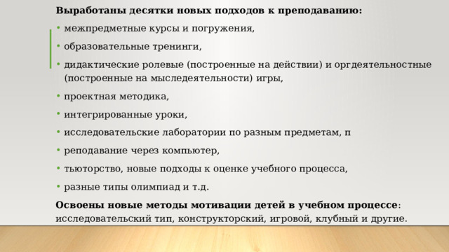 Выработаны десятки новых подходов к преподаванию: межпредметные курсы и погружения, образовательные тренинги, дидактические ролевые (построенные на действии) и оргдеятельностные (построенные на мыследеятельности) игры, проектная методика, интегрированные уроки, исследовательские лаборатории по разным предметам, п реподавание через компьютер, тьюторство, новые подходы к оценке учебного процесса, разные типы олимпиад и т.д. Освоены новые методы мотивации детей в учебном процессе : исследовательский тип, конструкторский, игровой, клубный и другие. 