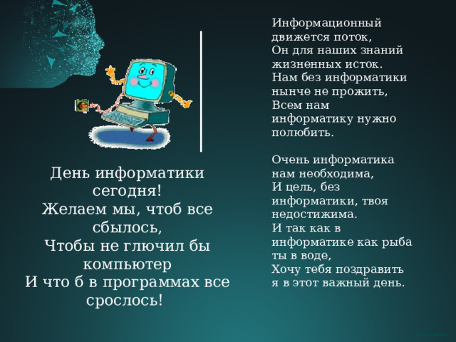 Информационный движется поток, Он для наших знаний жизненных исток. Нам без информатики нынче не прожить, Всем нам информатику нужно полюбить. Очень информатика нам необходима, И цель, без информатики, твоя недостижима. И так как в информатике как рыба ты в воде, Хочу тебя поздравить я в этот важный день. День информатики сегодня! Желаем мы, чтоб все сбылось, Чтобы не глючил бы компьютер И что б в программах все срослось! 
