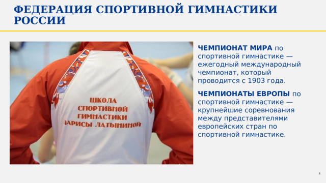 Федерация спортивной гимнастики России Чемпионат мира по спортивной гимнастике — ежегодный международный чемпионат, который проводится с 1903 года. Чемпионаты Европы по спортивной гимнастике — крупнейшие соревнования между представителями европейских стран по спортивной гимнастике. 1 