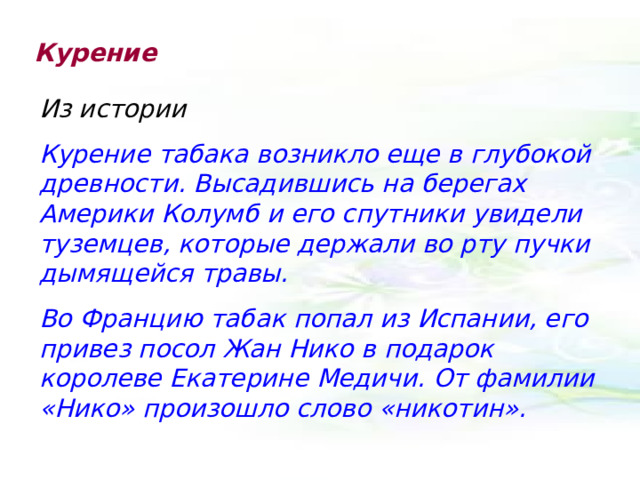 Курение Из истории Курение табака возникло еще в глубокой древности. Высадившись на берегах Америки Колумб и его спутники увидели туземцев, которые держали во рту пучки дымящейся травы. Во Францию табак попал из Испании, его привез посол Жан Нико в подарок королеве Екатерине Медичи. От фамилии «Нико» произошло слово «никотин». 