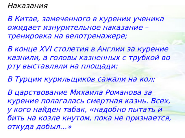 Наказания В Китае, замеченного в курении ученика ожидает изнурительное наказание – тренировка на велотренажере; В конце XVI столетия в Англии за курение казнили, а головы казненных с трубкой во рту выставляли на площади; В Турции курильщиков сажали на кол; В царствование Михаила Романова за курение полагалась смертная казнь. Всех, у кого найден табак, «надобно пытать и бить на козле кнутом, пока не признается, откуда добыл…» 