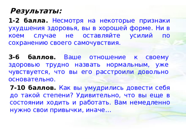Результаты: 1-2 балла.  Несмотря на некоторые признаки ухудшения здоровья, вы в хорошей форме. Ни в коем случае не оставляйте усилий по сохранению своего самочувствия. 3-6 баллов.  Ваше отношение к своему здоровью трудно назвать нормальным, уже чувствуется, что вы его расстроили довольно основательно. 7-10 баллов.  Как вы умудрились довести себя до такой степени? Удивительно, что вы еще в состоянии ходить и работать. Вам немедленно нужно свои привычки, иначе… 