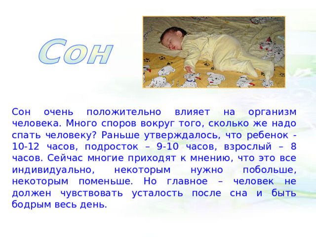Сон очень положительно влияет на организм человека. Много споров вокруг того, сколько же надо спать человеку? Раньше утверждалось, что ребенок - 10-12 часов, подросток – 9-10 часов, взрослый – 8 часов. Сейчас многие приходят к мнению, что это все индивидуально, некоторым нужно побольше, некоторым поменьше. Но главное – человек не должен чувствовать усталость после сна и быть бодрым весь день. 