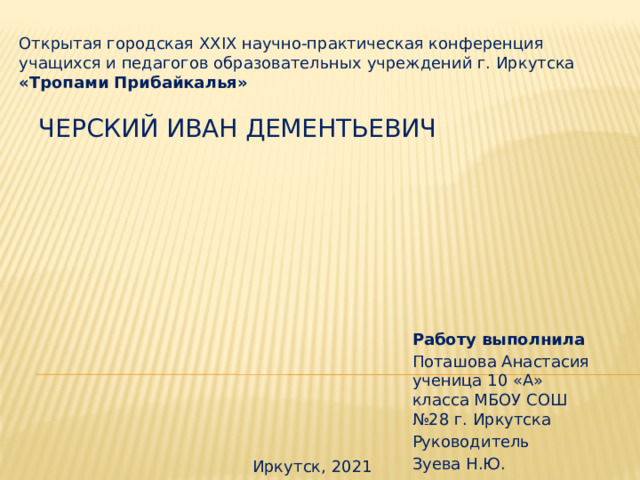 Открытая городская XXIX научно-практическая конференция учащихся и педагогов образовательных учреждений г. Иркутска «Тропами Прибайкалья» Черский Иван Дементьевич Работу выполнила Поташова Анастасия ученица 10 «А» класса МБОУ СОШ №28 г. Иркутска Руководитель Зуева Н.Ю. Иркутск, 2021 