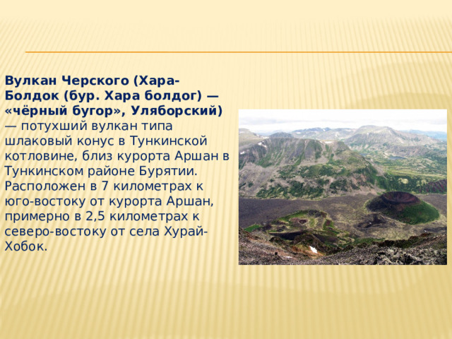 Вулкан Черского (Хара-Болдок (бур. Хара болдог) — «чёрный бугор», Уляборский) — потухший вулкан типа шлаковый конус в Тункинской котловине, близ курорта Аршан в Тункинском районе Бурятии. Расположен в 7 километрах к юго-востоку от курорта Аршан, примерно в 2,5 километрах к северо-востоку от села Хурай-Хобок. 