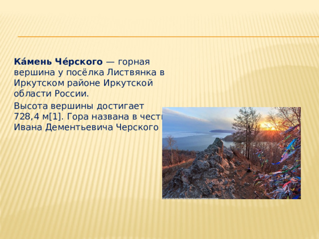 Ка́мень Че́рского — горная вершина у посёлка Листвянка в Иркутском районе Иркутской области России. Высота вершины достигает 728,4 м[1]. Гора названа в честь Ивана Дементьевича Черского 