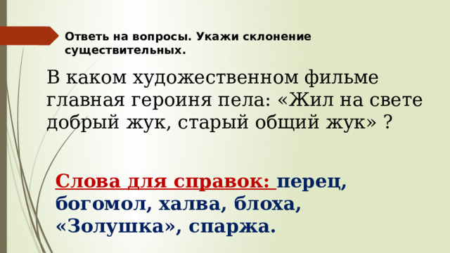 Ответь на вопросы. Укажи склонение существительных. В каком художественном фильме главная героиня пела: «Жил на свете добрый жук, старый общий жук» ? Слова для справок: перец, богомол, халва, блоха, «Золушка», спаржа. 