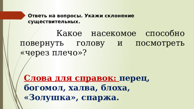 Ответь на вопросы. Укажи склонение существительных.  Какое насекомое способно повернуть голову и посмотреть «через плечо»? Слова для справок: перец, богомол, халва, блоха, «Золушка», спаржа. 