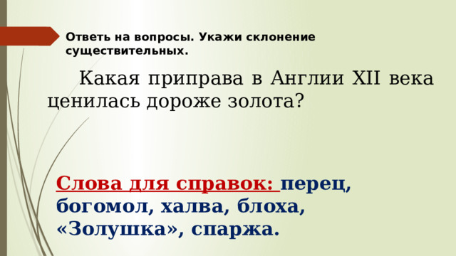 Ответь на вопросы. Укажи склонение существительных.  Какая приправа в Англии XII века ценилась дороже золота? Слова для справок: перец, богомол, халва, блоха, «Золушка», спаржа. 
