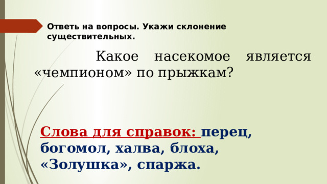 Ответь на вопросы. Укажи склонение существительных.  Какое насекомое является «чемпионом» по прыжкам? Слова для справок: перец, богомол, халва, блоха, «Золушка», спаржа. 