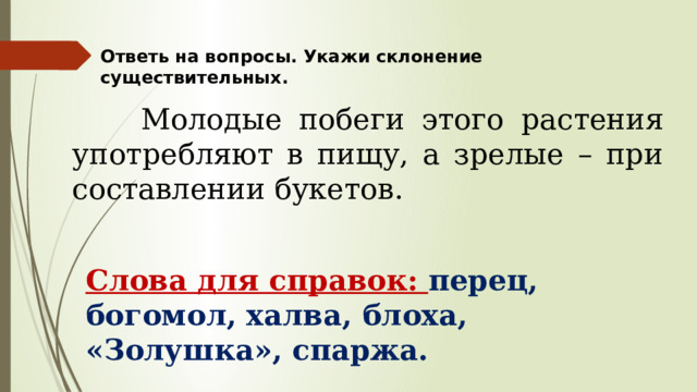 Ответь на вопросы. Укажи склонение существительных.  Молодые побеги этого растения употребляют в пищу, а зрелые – при составлении букетов. Слова для справок: перец, богомол, халва, блоха, «Золушка», спаржа. 