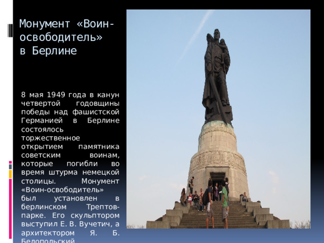Монумент «Воин-освободитель»  в Берлине 8 мая 1949 года в канун четвертой годовщины победы над фашистской Германией в Берлине состоялось торжественное открытием памятника советским воинам, которые погибли во время штурма немецкой столицы. Монумент «Воин-освободитель» был установлен в берлинском Трептов-парке. Его скульптором выступил Е. В. Вучетич, а архитектором Я. Б. Белопольский. 