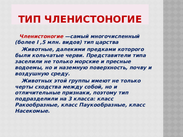 Тип Членистоногие  Членистоногие —самый многочисленный (более I ,5 млн. видов) тип царства  Животные, далекими предками которого были кольчатые черви. Представители типа заселили не только морские и пресные водоемы, но и наземную поверхность, почву и воздушную среду.  Животных этой группы имеют не только черты сходства между собой, но и отличительные признаки, поэтому тип подразделили на 3 класса: класс Ракообразные, класс Паукообразные, класс Насекомые.  