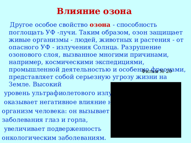 Влияние озона  Другое особое свойство озона - способность поглощать УФ -лучи. Таким образом, озон защищает живые организмы - людей, животных и растения - от опасного УФ - излучения Солнца. Разрушение озонового слоя, вызванное многими причинами, например, космическими экспедициями, промышленной деятельностью и особенно фреонами, представляет собой серьезную угрозу жизни на Земле. Высокий  уровень ультрафиолетового излучения  оказывает негативное влияние на организм человека: он вызывает заболевания глаз и горла,  увеличивает подверженность онкологическим заболеваниям.  Фильм № 20 