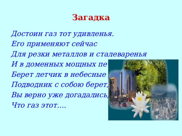 Загадка Достоин газ тот удивленья. Его применяют сейчас Для резки металлов и сталеваренья И в доменных мощных печах. Берет летчик в небесные дали, Подводник с собою берет, Вы верно уже догадались, Что газ этот…. 