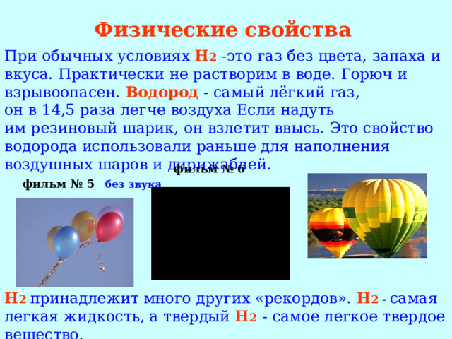 Физические свойства При обычных условиях H 2  -это газ без цвета, запаха и вкуса. Практически не растворим в воде. Горюч и взрывоопасен.  Водород  - самый лёгкий газ, он в 14,5 раза легче воздуха Если надуть им резиновый шарик, он взлетит ввысь. Это свойство водорода использовали раньше для наполнения воздушных шаров и дирижаблей.  фильм № 5  без звука H 2  принадлежит много других «рекордов». H 2  - самая легкая жидкость, а твердый H 2  - самое легкое твердое вещество. фильм № 6 