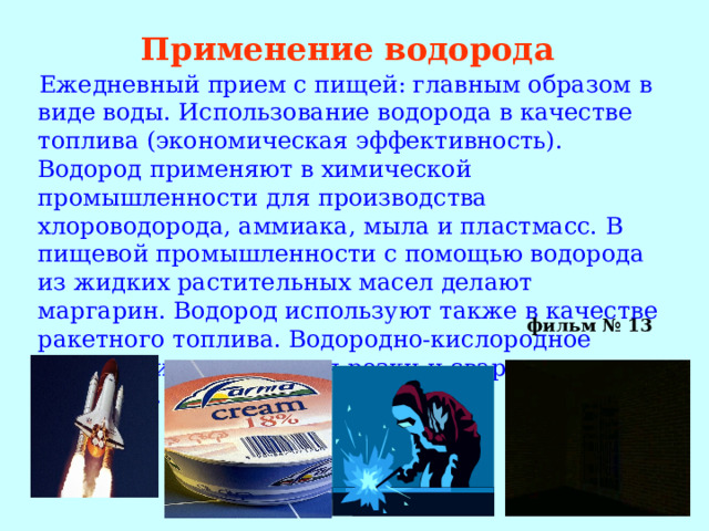 Применение водорода  Ежедневный прием с пищей: главным образом в виде воды. Использование водорода в качестве топлива (экономическая эффективность). Водород применяют в химической промышленности для производства хлороводорода, аммиака, мыла и пластмасс. В пищевой промышленности с помощью водорода из жидких растительных масел делают маргарин. Водород используют также в качестве ракетного топлива. Водородно-кислородное пламя применяется для резки и сварки металлов.   фильм № 13  
