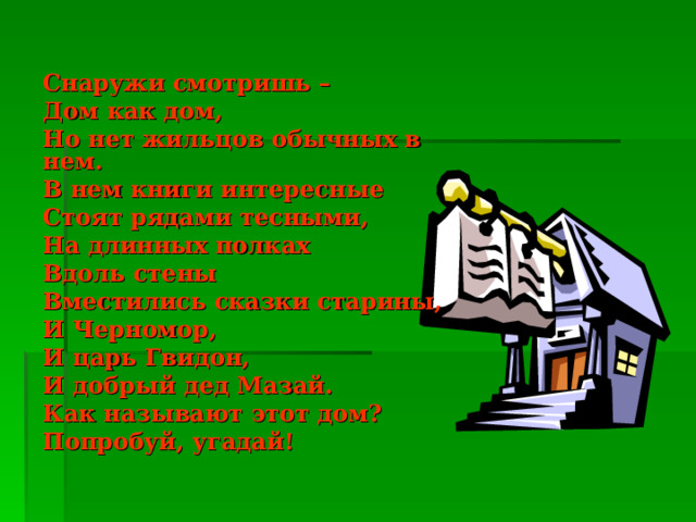 Снаружи смотришь – Дом как дом, Но нет жильцов обычных в нем. В нем книги интересные Стоят рядами тесными, На длинных полках Вдоль стены Вместились сказки старины, И Черномор, И царь Гвидон, И добрый дед Мазай. Как называют этот дом? Попробуй, угадай! 