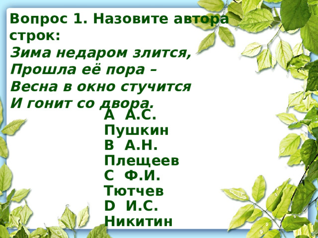 Вопрос 1. Назовите автора строк: Зима недаром злится, Прошла её пора – Весна в окно стучится И гонит со двора.    A А.С. Пушкин B А.Н. Плещеев C Ф.И. Тютчев D И.С. Никитин    