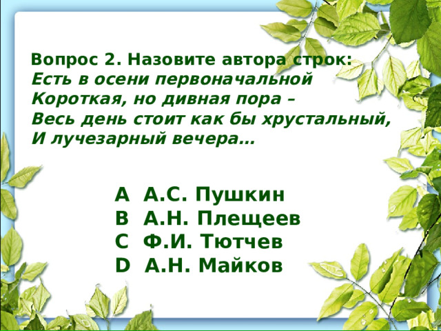 Вопрос 2. Назовите автора строк: Есть в осени первоначальной Короткая, но дивная пора – Весь день стоит как бы хрустальный, И лучезарный вечера… A А.С. Пушкин B А.Н. Плещеев C Ф.И. Тютчев D А.Н. Майков 