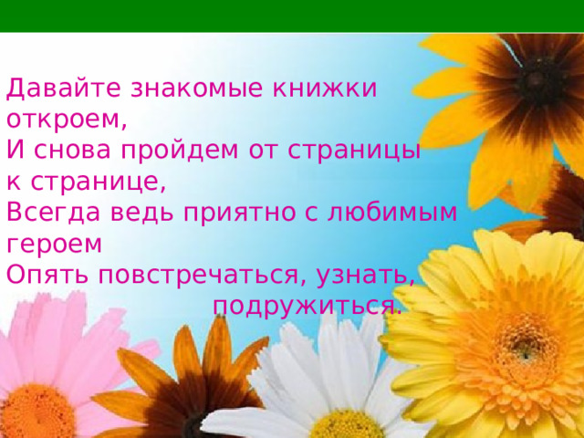 Давайте знакомые книжки откроем, И снова пройдем от страницы к странице, Всегда ведь приятно с любимым героем Опять повстречаться, узнать, подружиться. 
