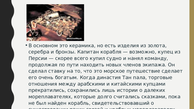 В основном это керамика, но есть изделия из золота, серебра и бронзы. Капитан корабля — возможно, купец из Персии — скорее всего купил судно и нанял команду, продолжая по пути находить новых членов экипажа. Он сделал ставку на то, что это морское путешествие сделает его очень богатым. Когда династия Тан пала, торговые отношения между арабскими и китайскими купцами прекратились, сохранились лишь истории о далеких мореплавателях, которые долго считались сказками, пока не был найден корабль, свидетельствовавший о существовании таких связей и храбрых мореплавателях, положивших начало легенде о Синдбаде-мореходе. 