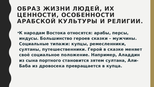 Образ жизни людей, их ценности, особенности арабской культуры и религии. К народам Востока относятся: арабы, персы, индусы.  Большинство героев сказки – мужчины. Социальные типажи: купцы, ремесленники, султаны, путешественники. Герой в сказке меняет своё социальное положение. Например, Аладдин из сына портного становится зятем султана, Али-Баба из дровосека превращается в купца.   
