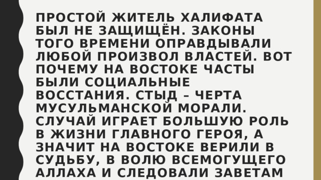 Простой житель Халифата был не защищён. Законы того времени оправдывали любой произвол властей. Вот почему на Востоке часты были социальные восстания. Стыд – черта мусульманской морали. Случай играет большую роль в жизни главного героя, а значит на Востоке верили в судьбу, в волю всемогущего Аллаха и следовали заветам Корана. 