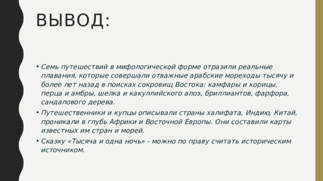 ВЫВОД: Семь путешествий в мифологической форме отразили реальные плавания, которые совершали отважные арабские мореходы тысячу и более лет назад в поисках сокровищ Востока: камфары и корицы, перца и амбры, шелка и какуллийского алоэ, бриллиантов, фарфора, сандалового дерева. Путешественники и купцы описывали страны халифата, Индию, Китай, проникали в глубь Африки и Восточной Европы. Они составили карты известных им стран и морей. Сказку «Тысяча и одна ночь» - можно по праву считать историческим источником. 