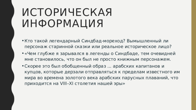 ИСТОРИЧЕСКАЯ ИНФОРМАЦИЯ Кто такой легендарный Синдбад-мореход? Вымышленный ли персонаж старинной сказки или реальное историческое лицо? «Чем глубже я зарывался в легенды о Синдбаде, тем очевидней мне становилось, что он был не просто книжным персонажем. Скорее это был обобщенный образ ... арабских капитанов и купцов, которые дерзали отправляться к пределам известного им мира во времена золотого века арабских парусных плаваний, что приходится на VIII–XI столетия нашей эры» 