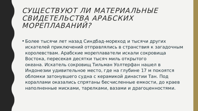 Существуют ли материальные свидетельства арабских мореплаваний? Более тысячи лет назад Синдбад-мореход и тысячи других искателей приключений отправлялись в странствия к загадочным королевствам. Арабские мореплаватели искали сокровища Востока, пересекая десятки тысяч миль открытого океана. Искатель сокровищ Тильман Уолтерфан нашел в Индонезии удивительное место, где на глубине 17 м покоятся обломки затонувшего судна с керамикой династии Тан. Под кораллами оказались спрятаны бесчисленные емкости, до краев наполненные мисками, тарелками, вазами и драгоценностями. 