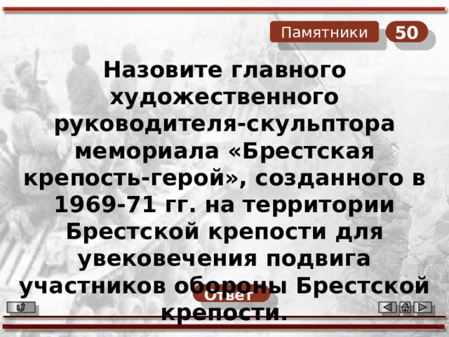 50 Памятники Назовите главного художественного руководителя-скульптора мемориала «Брестская крепость-герой», созданного в 1969-71 гг. на территории Брестской крепости для увековечения подвига участников обороны Брестской крепости. Ответ  