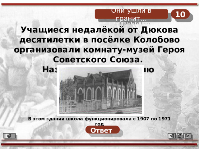10 Они ушли в гранит… 10 Они ушли в гранит… Учащиеся недалёкой от Дюкова десятилетки в посёлке Колобово организовали комнату-музей Героя Советского Союза. Назовите его фамилию В этом здании школа функционировала с 1907 по 1971 год Ответ  