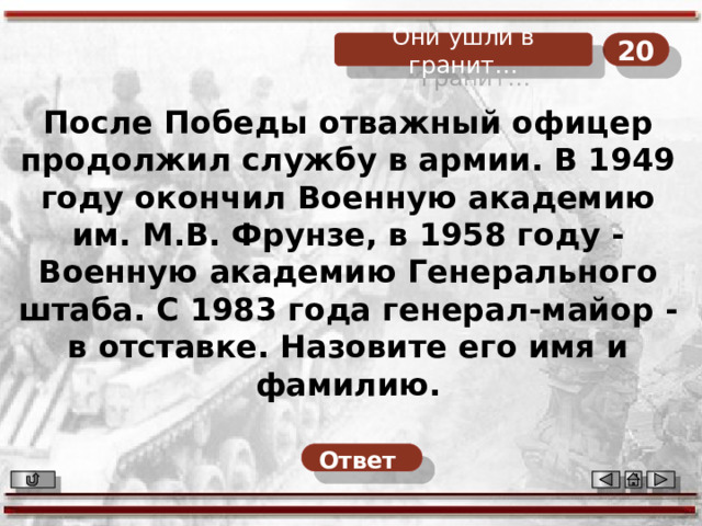 20 Они ушли в гранит… После Победы отважный офицер продолжил службу в армии. В 1949 году окончил Военную академию им. М.В. Фрунзе, в 1958 году - Военную академию Генерального штаба. С 1983 года генерал-майор - в отставке. Назовите его имя и фамилию. Ответ  