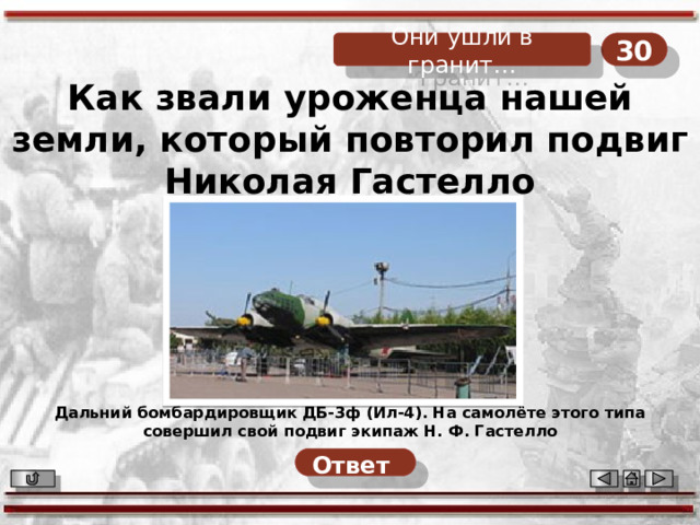 30 Они ушли в гранит… Как звали уроженца нашей земли, который повторил подвиг Николая Гастелло Дальний бомбардировщик ДБ-3ф (Ил-4). На самолёте этого типа совершил свой подвиг экипаж Н. Ф. Гастелло Ответ  