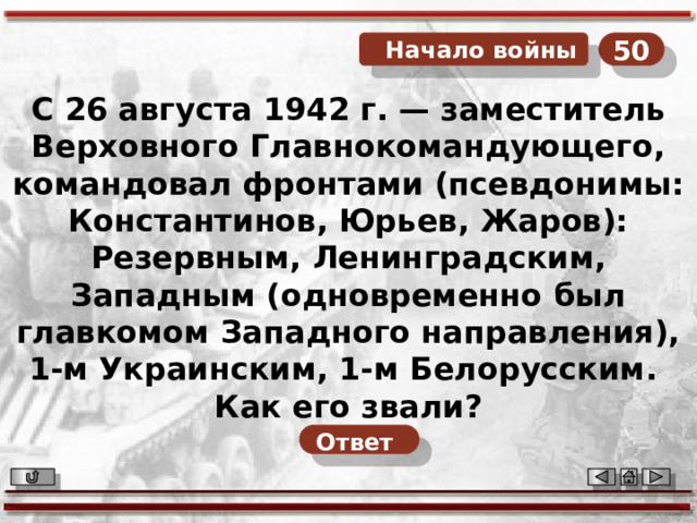 50  Начало войны С 26 августа 1942 г. — заместитель Верховного Главнокомандующего, командовал фронтами (псевдонимы: Константинов, Юрьев, Жаров): Резервным, Ленинградским, Западным (одновременно был главкомом Западного направления), 1-м Украинским, 1-м Белорусским. Как его звали? Ответ  