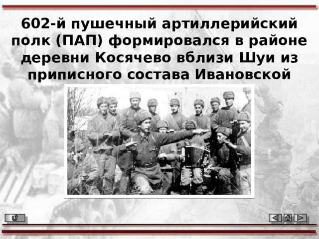 602-й пушечный артиллерийский полк (ПАП) формировался в районе деревни Косячево вблизи Шуи из приписного состава Ивановской области. 