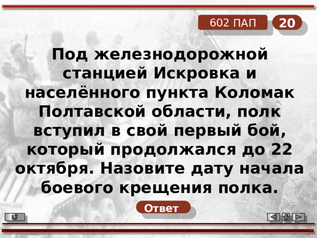 20 602 ПАП Под железнодорожной станцией Искровка и населённого пункта Коломак Полтавской области, полк вступил в свой первый бой, который продолжался до 22 октября. Назовите дату начала боевого крещения полка. Ответ  