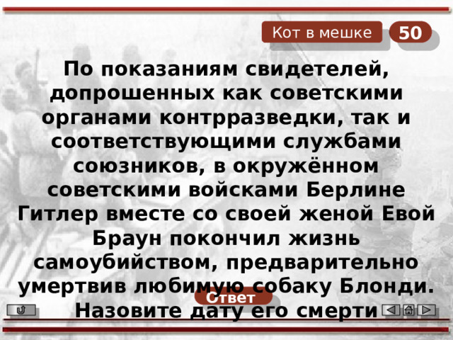 50 Кот в мешке По показаниям свидетелей, допрошенных как советскими органами контрразведки, так и соответствующими службами союзников, в окружённом советскими войсками Берлине Гитлер вместе со своей женой Евой Браун покончил жизнь самоубийством, предварительно умертвив любимую собаку Блонди. Назовите дату его смерти   Ответ  