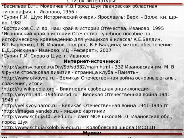Список используемых источников Список литературы: Васильев Б.Н., Мокеичев И.В.Город Шуя Ивановская областная типография, г. Иваново, 1956 г. Сурин Г.И. Шуя: Исторический очерк.- Ярославль; Верх. - Волж. кн. щр-во, 1982 Востриков С. И др. Наш край в истории Отечества. Иваново, 1995 Ивановский край в истории Отечества: учебное пособие по историческому краеведению для учащихся 9 класса/ К.Е.Балдин, В.Г.Барвенко, Г.В. Иванов, под ред. К.Е.Балдина; метод. обеспечение- Е.Д.Ерискина.- Иваново: ИД «Реферат», 2007 Сурин Г.И. Слово о Шуе. г. Иваново Интернет-источники: http://samsv.narod.ru/Div/Sd/sd332/main.html - 332 Ивановская им. М. В. Фрунзе стрелковая дивизия - страница клуба «Память» http://www.otvoyna.ru - Великая Отечественная война основные этапы, сражения, итоги http://ru.wikipedia.org – Википедия свободная энциклопедия http://voyna1941-1945.narod.ru – Великая Отечественная война 1941-1945 гг http://velikvoy.narod.ru - Великая Отечественная война 1941-1945 гг http://images.yandex.ru – яндекс картинки  http://www.schuja10.iv-edu.ru – сайт МОУ школа№10, Ивановская обл., город Шуя http://www.schujarkolob.iv-edu.ru – Колобовская школа (МСОШ) Музеи: Музей славы в воинской части городского округа Шуя. 