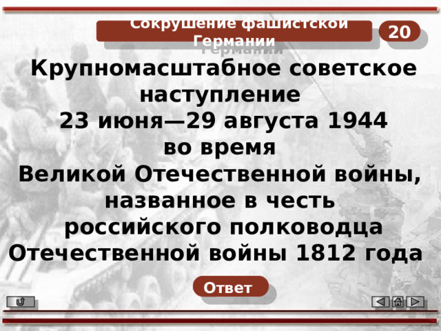 20  Сокрушение фашистской Германии Крупномасштабное советское наступление 23 июня—29 августа 1944 во время Великой Отечественной войны, названное в честь российского полководца Отечественной войны 1812 года   Ответ  